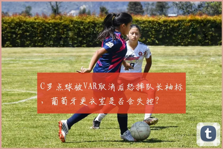 C罗点球被VAR取消后怒摔队长袖标，葡萄牙更衣室是否会失控？