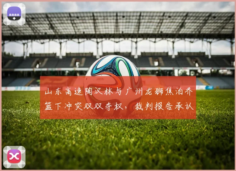 山东高速陶汉林与广州龙狮焦泊乔篮下冲突双双夺权，裁判报告承认漏判升级技犯