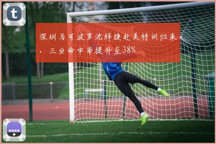 深圳马可波罗沈梓捷赴美特训归来，三分命中率提升至38%