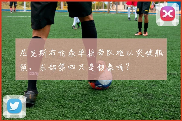 尼克斯布伦森单核带队难以突破瓶颈，东部第四只是假象吗？