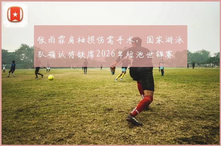 张雨霏肩袖损伤需手术，国家游泳队确认将缺席2026年短池世锦赛