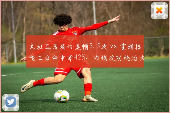 文班亚马场均盖帽3.5次 vs 霍姆格伦三分命中率42%，内线攻防统治力新秀分化