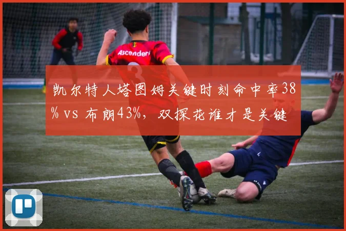凯尔特人塔图姆关键时刻命中率38% vs 布朗43%，双探花谁才是关键先生之争白热化