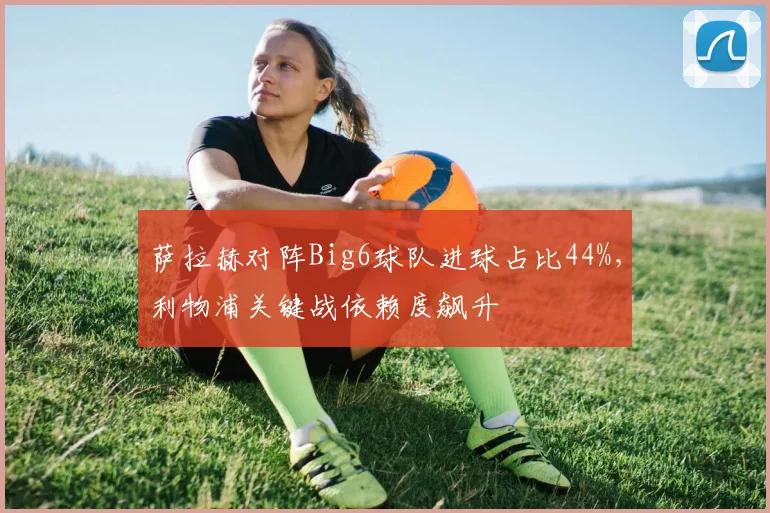萨拉赫对阵Big6球队进球占比44%，利物浦关键战依赖度飙升